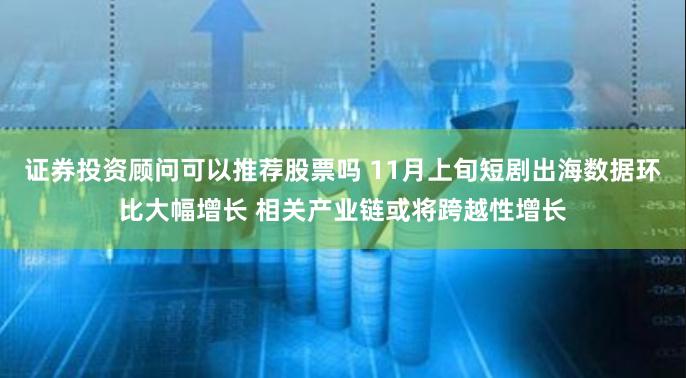 证券投资顾问可以推荐股票吗 11月上旬短剧出海数据环比大幅增长 相关产业链或将跨越性增长