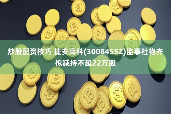 炒股配资技巧 捷安高科(300845SZ)监事杜艳齐拟减持不超22万股