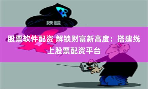 股票软件配资 解锁财富新高度：搭建线上股票配资平台