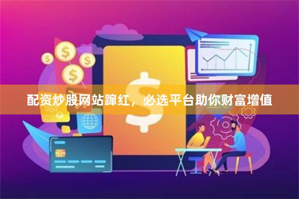 配资炒股网站蹿红，必选平台助你财富增值