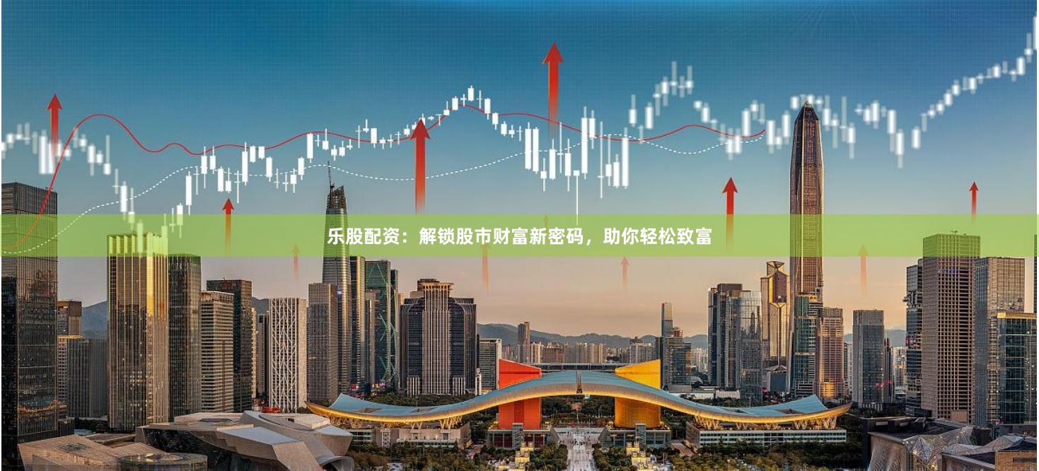 乐股配资：解锁股市财富新密码，助你轻松致富