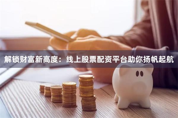 解锁财富新高度：线上股票配资平台助你扬帆起航