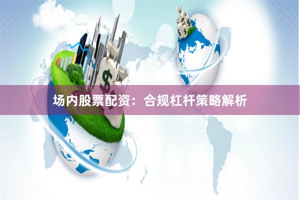 场内股票配资：合规杠杆策略解析