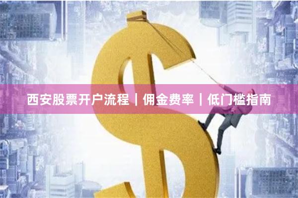 西安股票开户流程｜佣金费率｜低门槛指南