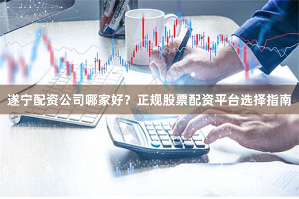 遂宁配资公司哪家好？正规股票配资平台选择指南