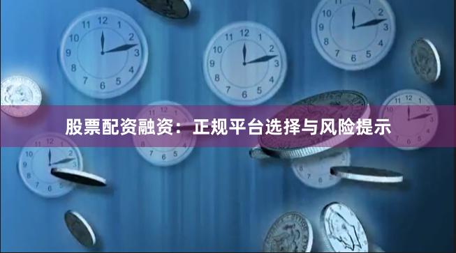 股票配资融资：正规平台选择与风险提示